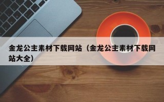 长宁金龙公主素材下载网站（金龙公主素材下载网站大全）